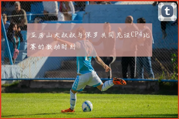 亚历山大叔叔与保罗共同见证CP4比赛的激动时刻