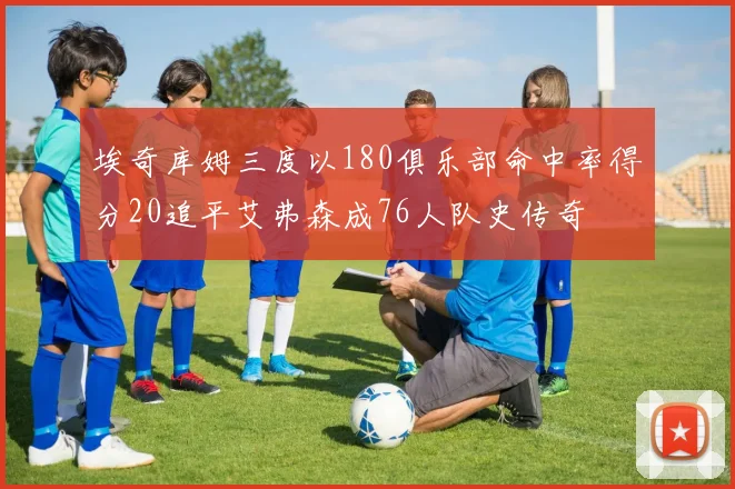 埃奇库姆三度以180俱乐部命中率得分20追平艾弗森成76人队史传奇
