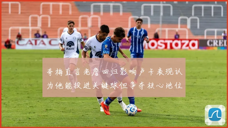夸梅直言老詹回归影响卢卡表现认为他能投进关键球但争夺核心地位成阻碍