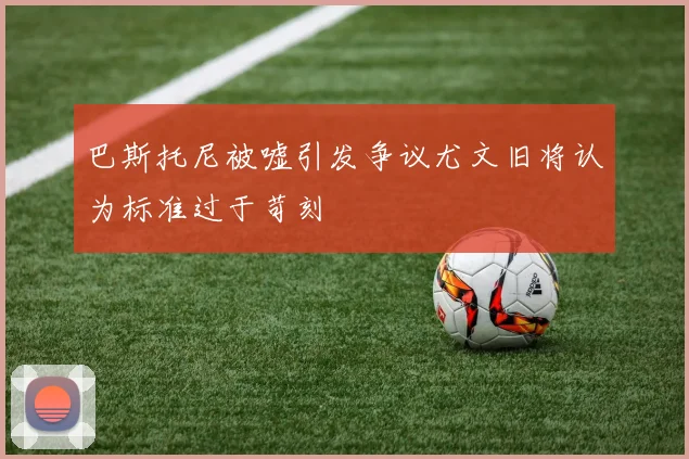 巴斯托尼被嘘引发争议尤文旧将认为标准过于苛刻