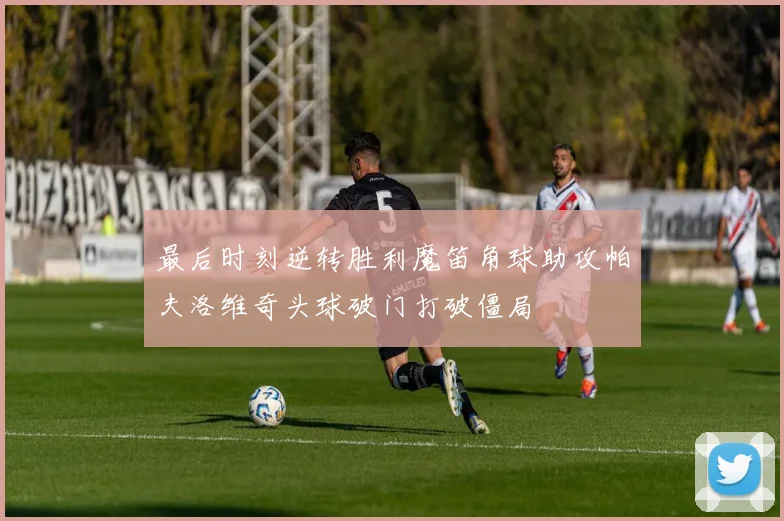 最后时刻逆转胜利魔笛角球助攻帕夫洛维奇头球破门打破僵局