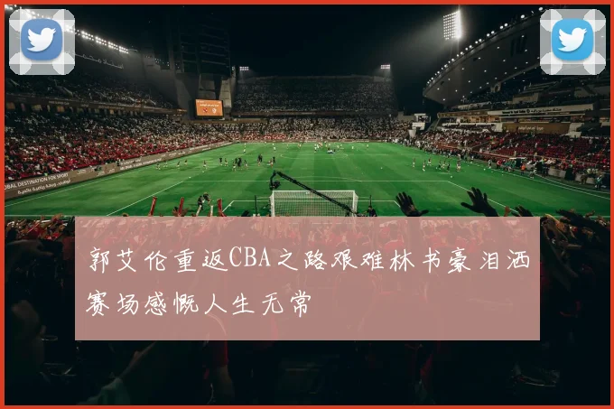 郭艾伦重返CBA之路艰难林书豪泪洒赛场感慨人生无常