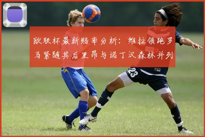 欧联杯最新赔率分析：维拉领跑罗马紧随其后里昂与诺丁汉森林并列争夺第三