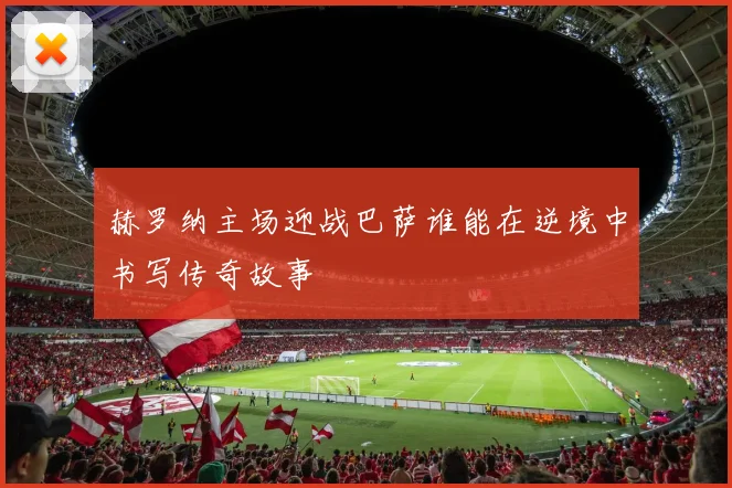 赫罗纳主场迎战巴萨谁能在逆境中书写传奇故事