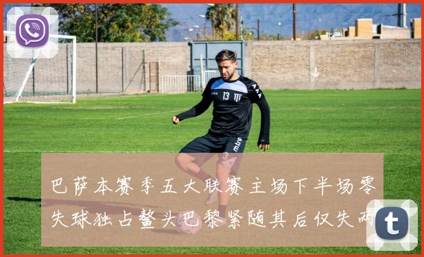 巴萨本赛季五大联赛主场下半场零失球独占鳌头巴黎紧随其后仅失两球