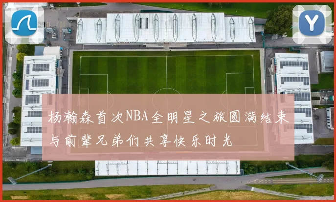 杨瀚森首次NBA全明星之旅圆满结束与前辈兄弟们共享快乐时光