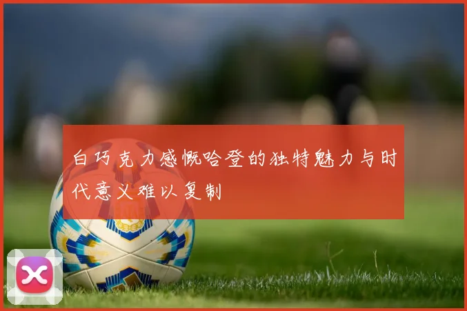 白巧克力感慨哈登的独特魅力与时代意义难以复制