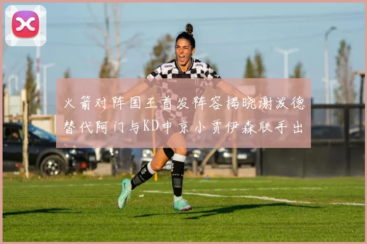 火箭对阵国王首发阵容揭晓谢泼德替代阿门与KD申京小贾伊森联手出战