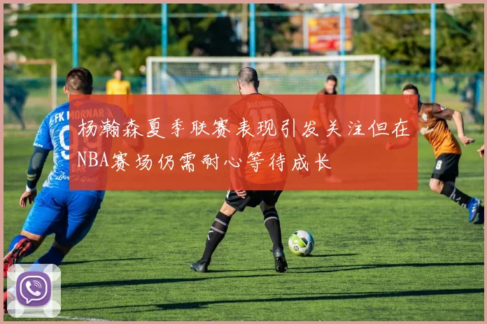 杨瀚森夏季联赛表现引发关注但在NBA赛场仍需耐心等待成长