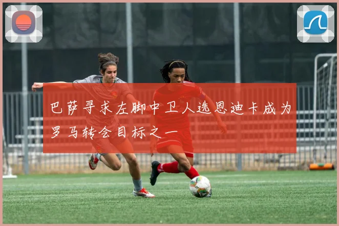 巴萨寻求左脚中卫人选恩迪卡成为罗马转会目标之一