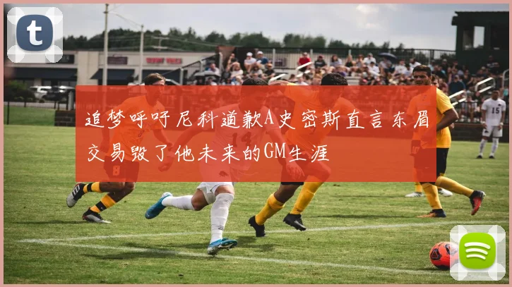 追梦呼吁尼科道歉A史密斯直言东眉交易毁了他未来的GM生涯