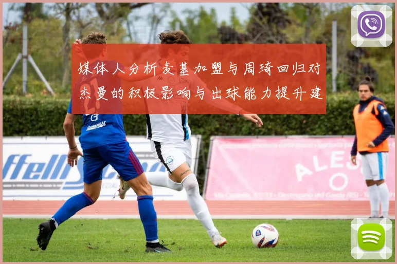 媒体人分析麦基加盟与周琦回归对杰曼的积极影响与出球能力提升建议