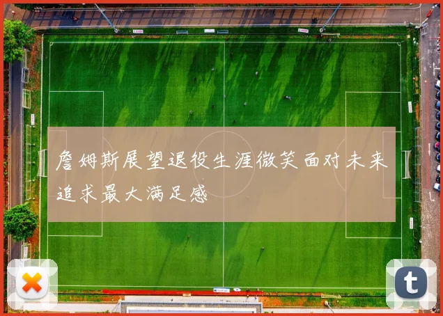 詹姆斯展望退役生涯微笑面对未来追求最大满足感