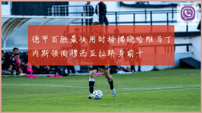 德甲百胜最快用时榜揭晓哈维马丁内斯领衔穆西亚拉跻身前十