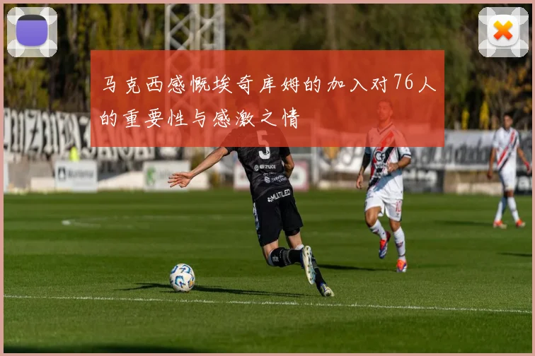 马克西感慨埃奇库姆的加入对76人的重要性与感激之情