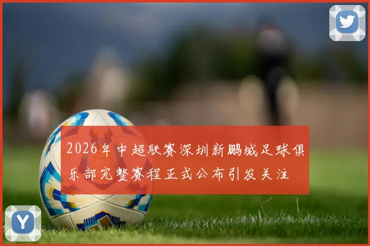 2026年中超联赛深圳新鹏城足球俱乐部完整赛程正式公布引发关注