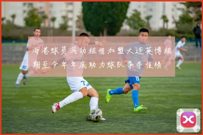 海港球员冯劲租借加盟大连英博租期至今年年底助力球队争夺佳绩