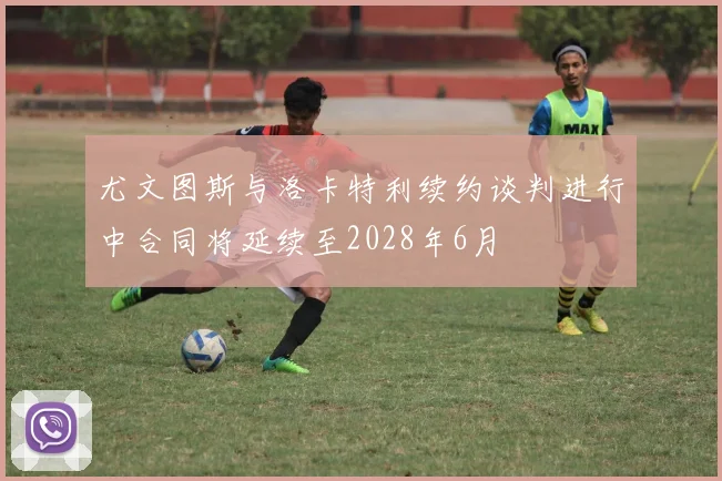 尤文图斯与洛卡特利续约谈判进行中合同将延续至2028年6月