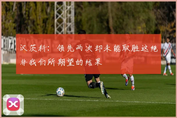 汉茨科：领先两次却未能取胜这绝非我们所期望的结果