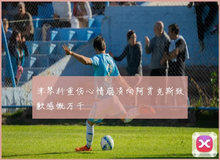 津琴科重伤心情崩溃向阿贾克斯致歉感慨万千