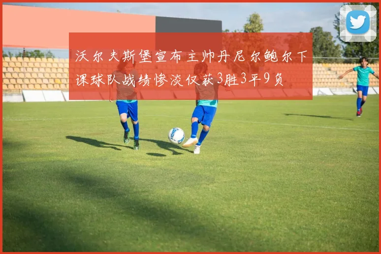 沃尔夫斯堡宣布主帅丹尼尔鲍尔下课球队战绩惨淡仅获3胜3平9负