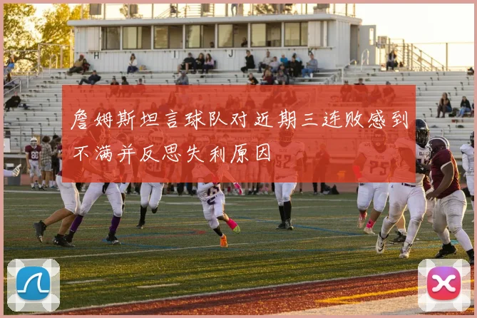 詹姆斯坦言球队对近期三连败感到不满并反思失利原因