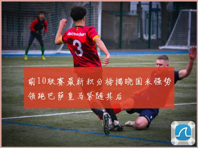 前10联赛最新积分榜揭晓国米强势领跑巴萨皇马紧随其后